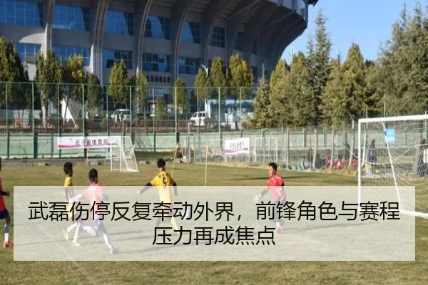武磊伤停反复牵动外界，前锋角色与赛程压力再成焦点